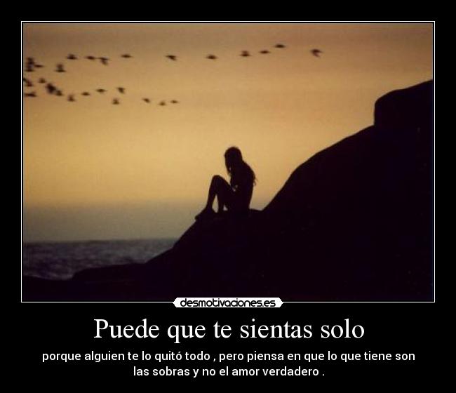Puede que te sientas solo - porque alguien te lo quitó todo , pero piensa en que lo que tiene son
las sobras y no el amor verdadero .