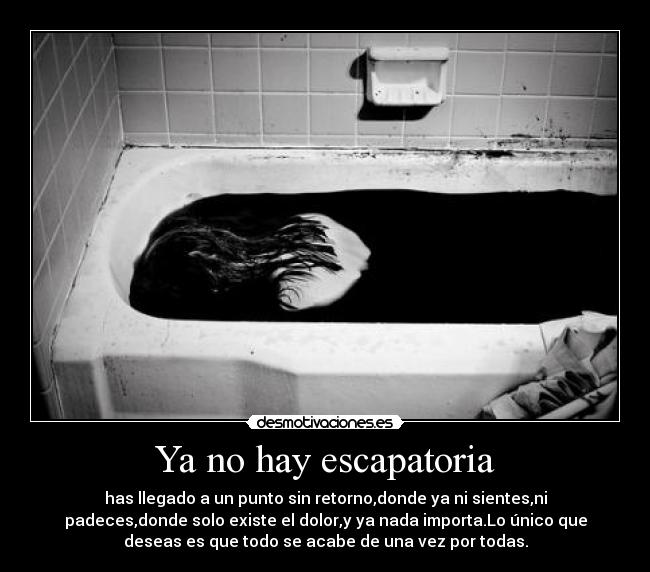Ya no hay escapatoria - has llegado a un punto sin retorno,donde ya ni sientes,ni
padeces,donde solo existe el dolor,y ya nada importa.Lo único que
deseas es que todo se acabe de una vez por todas.