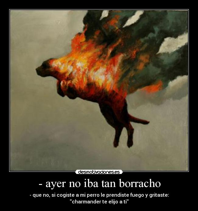 - ayer no iba tan borracho - - que no, si cogiste a mi perro le prendiste fuego y gritaste: charmander te elijo a ti