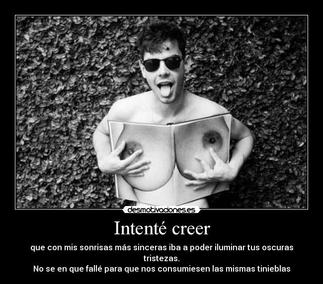 Intenté creer - que con mis sonrisas más sinceras iba a poder iluminar tus oscuras tristezas.
No se en que fallé para que nos consumiesen las mismas tinieblas