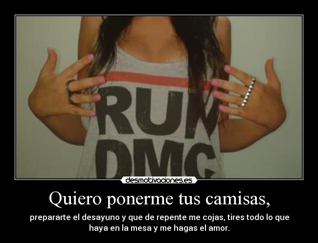 Quiero ponerme tus camisas, - prepararte el desayuno y que de repente me cojas, tires todo lo que
haya en la mesa y me hagas el amor.