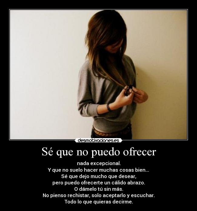 Sé que no puedo ofrecer - nada excepcional.
Y que no suelo hacer muchas cosas bien...
Sé que dejo mucho que desear,
pero puedo ofrecerte un cálido abrazo.
O dámelo tú sin más.
No pienso rechistar, solo aceptarlo y escuchar.
Todo lo que quieras decirme.