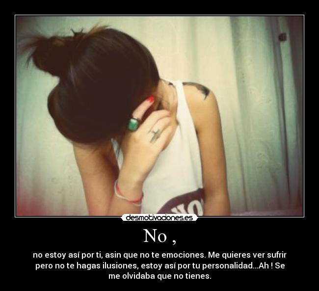 No , - no estoy así por ti, asin que no te emociones. Me quieres ver sufrir
pero no te hagas ilusiones, estoy así por tu personalidad...Ah ! Se
me olvidaba que no tienes.