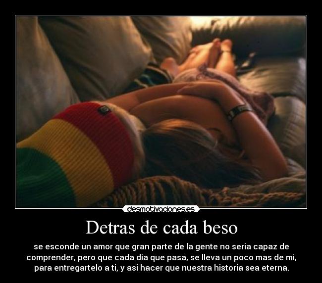 Detras de cada beso - se esconde un amor que gran parte de la gente no seria capaz de
comprender, pero que cada dia que pasa, se lleva un poco mas de mi,
para entregartelo a ti, y asi hacer que nuestra historia sea eterna.