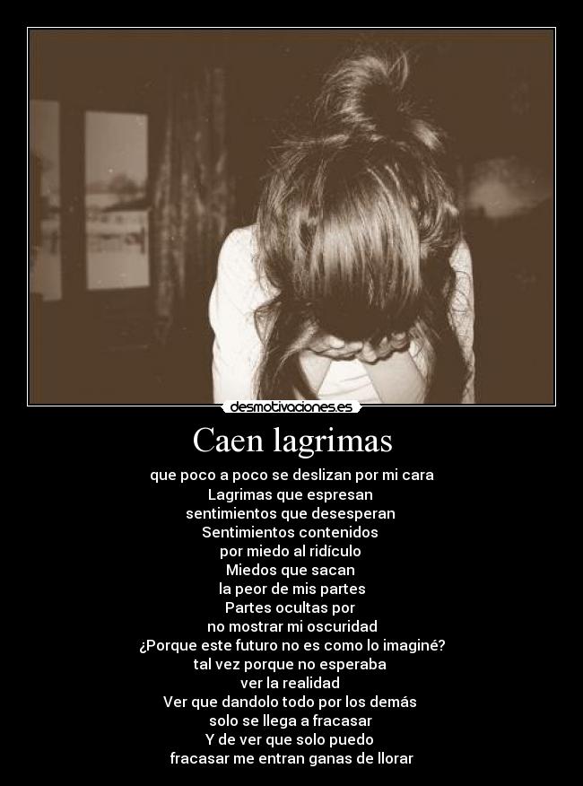 Caen lagrimas - que poco a poco se deslizan por mi cara
Lagrimas que espresan 
sentimientos que desesperan 
Sentimientos contenidos 
por miedo al ridículo 
Miedos que sacan 
la peor de mis partes
Partes ocultas por 
no mostrar mi oscuridad
¿Porque este futuro no es como lo imaginé?
tal vez porque no esperaba 
ver la realidad 
Ver que dandolo todo por los demás 
solo se llega a fracasar 
Y de ver que solo puedo 
fracasar me entran ganas de llorar