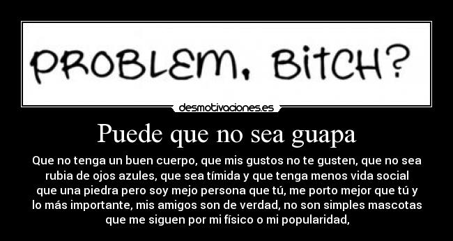 Puede que no sea guapa - Que no tenga un buen cuerpo, que mis gustos no te gusten, que no sea
rubia de ojos azules, que sea tímida y que tenga menos vida social
que una piedra pero soy mejo persona que tú, me porto mejor que tú y
lo más importante, mis amigos son de verdad, no son simples mascotas
que me siguen por mi físico o mi popularidad,