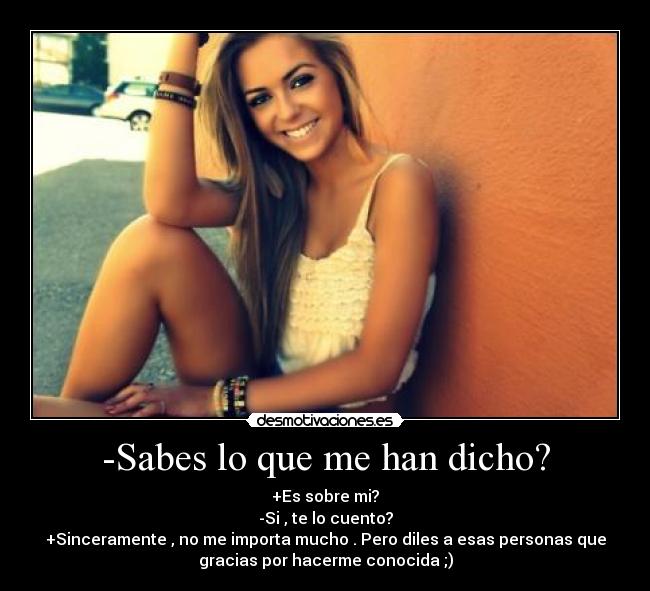 -Sabes lo que me han dicho? - +Es sobre mi?
-Si , te lo cuento?
+Sinceramente , no me importa mucho . Pero diles a esas personas que
gracias por hacerme conocida ;)