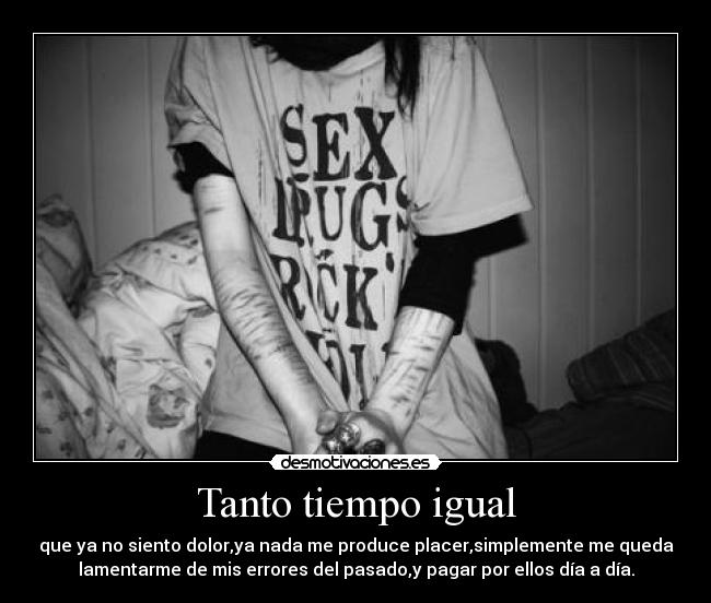 Tanto tiempo igual - que ya no siento dolor,ya nada me produce placer,simplemente me queda
lamentarme de mis errores del pasado,y pagar por ellos día a día.
