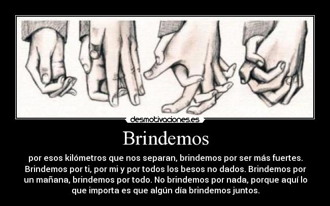 Brindemos - por esos kilómetros que nos separan, brindemos por ser más fuertes.
Brindemos por ti, por mi y por todos los besos no dados. Brindemos por
un mañana, brindemos por todo. No brindemos por nada, porque aquí lo
que importa es que algún día brindemos juntos.