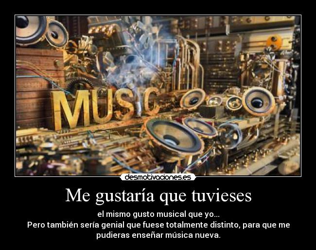 Me gustaría que tuvieses - el mismo gusto musical que yo...
Pero también sería genial que fuese totalmente distinto, para que me
pudieras enseñar música nueva.