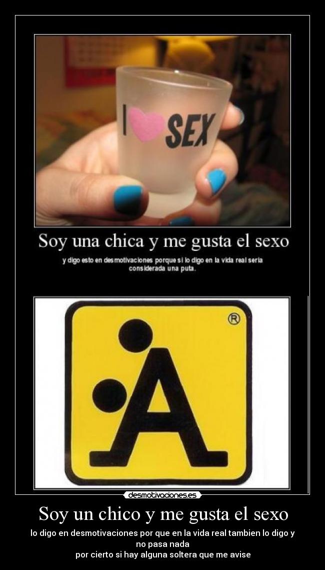 Soy un chico y me gusta el sexo - lo digo en desmotivaciones por que en la vida real tambien lo digo y no pasa nada
por cierto si hay alguna soltera que me avise