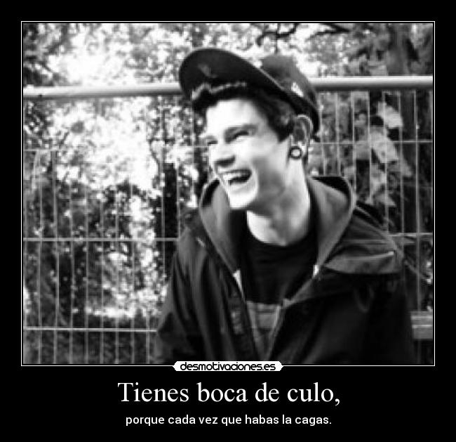 Tienes boca de culo, - porque cada vez que habas la cagas.