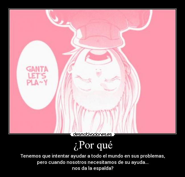 ¿Por qué - Tenemos que intentar ayudar a todo el mundo en sus problemas,
pero cuando nosotros necesitamos de su ayuda...
nos da la espalda?