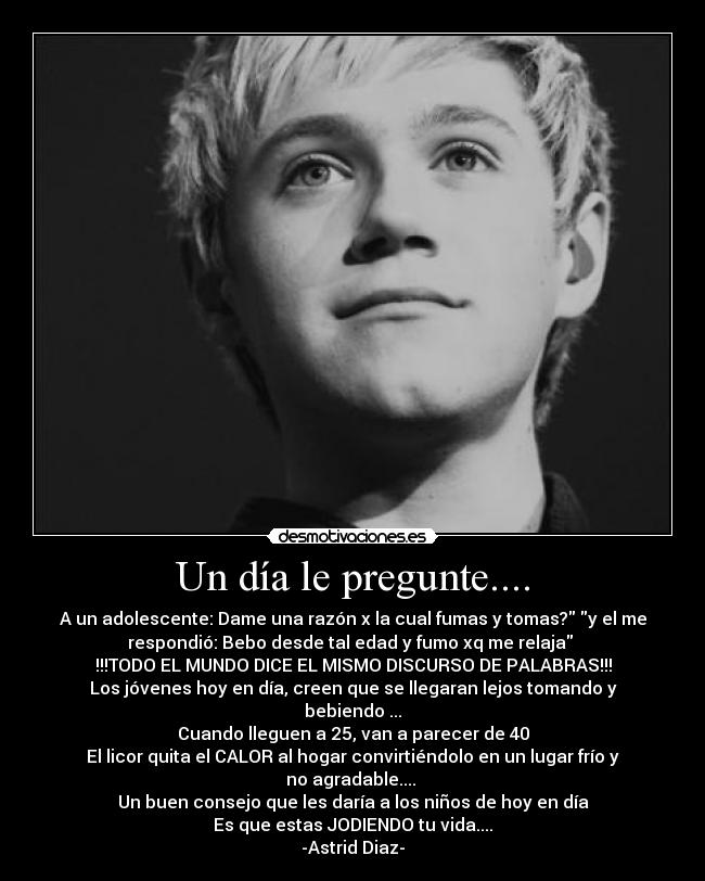 Un día le pregunte.... - A un adolescente: Dame una razón x la cual fumas y tomas? y el me
respondió: Bebo desde tal edad y fumo xq me relaja 
!!!TODO EL MUNDO DICE EL MISMO DISCURSO DE PALABRAS!!!
Los jóvenes hoy en día, creen que se llegaran lejos tomando y
bebiendo ...
Cuando lleguen a 25, van a parecer de 40
El licor quita el CALOR al hogar convirtiéndolo en un lugar frío y
no agradable.... 
Un buen consejo que les daría a los niños de hoy en día
Es que estas JODIENDO tu vida....
-Astrid Diaz-