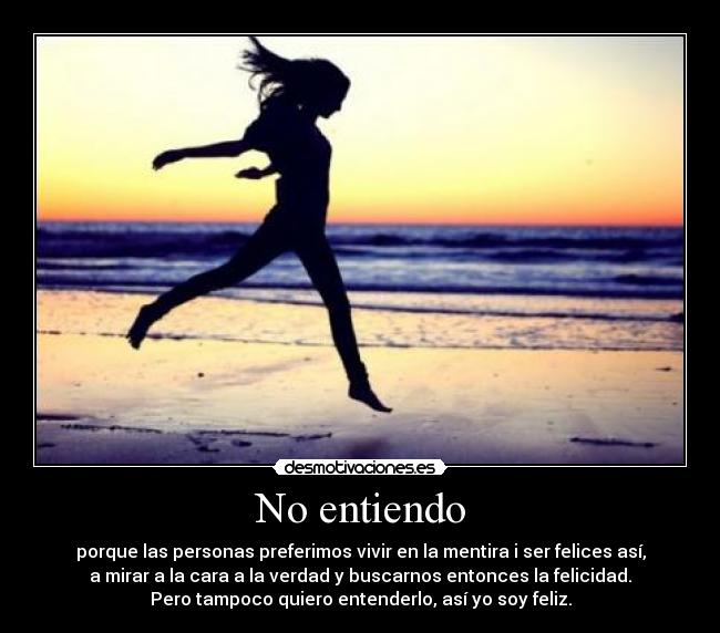 No entiendo - porque las personas preferimos vivir en la mentira i ser felices así,
a mirar a la cara a la verdad y buscarnos entonces la felicidad.
Pero tampoco quiero entenderlo, así yo soy feliz.