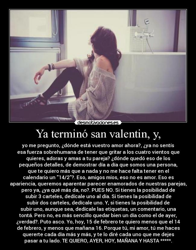 Ya terminó san valentin, y, - yo me pregunto, ¿dónde está vuestro amor ahora?, ¿ya no sentís
esa fuerza sobrehumana de tener que gritar a los cuatro vientos que
quieres, adoras y amas a tu pareja? ¿dónde quedó eso de los
pequeños detalles, de demostrar día a día que somos una persona,
que te quiero más que a nada y no me hace falta tener en el
calendario un 14/2?. Eso, amigos míos, eso no es amor. Eso es
apariencia, queremos aparentar parecer enamorados de nuestras parejas,
pero ya, ¿ya qué más da, no?. PUES NO. Si tienes la posibilidad de
subir 3 carteles, dedícale uno al día. Si tienes la posibilidad de
subir dos carteles, dedícale uno. Y, si tienes la posibilidad de
subir uno, aunque sea, dedícale las etiquetas, un comentario, una
tontá. Pero no, es más sencillo quedar bien un día como el de ayer,
¿verdad?. Puto asco. Yo, hoy, 15 de febrero te quiero menos que el 14
de febrero, y menos que mañana 16. Porque tú, mi amor, tú me haces
quererte cada día más y más, y te lo diré cada uno que me dejes
pasar a tu lado. TE QUIERO, AYER, HOY, MAÑANA Y HASTA *****.