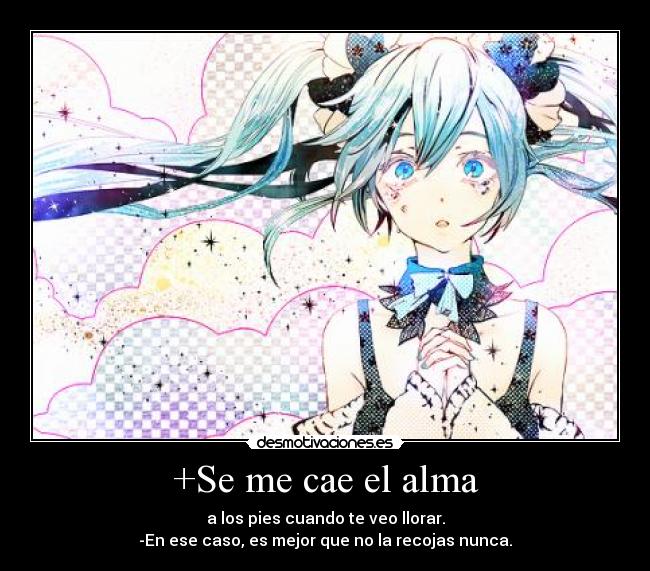 +Se me cae el alma - a los pies cuando te veo llorar.
-En ese caso, es mejor que no la recojas nunca.