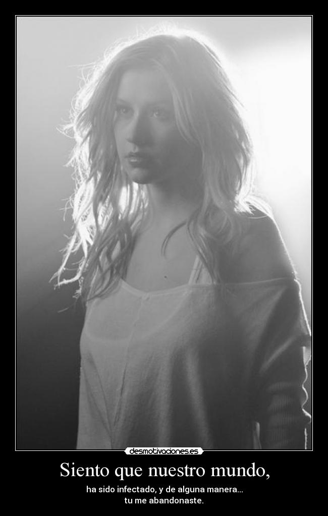 Siento que nuestro mundo, - ha sido infectado, y de alguna manera...
tu me abandonaste.