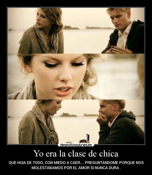 Yo era la clase de chica - QUE HUIA DE TODO, CON MIEDO A CAER.... PREGUNTANDOME PORQUE NOS
MOLESTABAMOS POR EL AMOR SI NUNCA DURA .