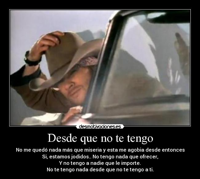 Desde que no te tengo - No me quedó nada más que miseria y esta me agobia desde entonces
Si, estamos jodidos.. No tengo nada que ofrecer,
Y no tengo a nadie que le importe.
No te tengo nada desde que no te tengo a ti.