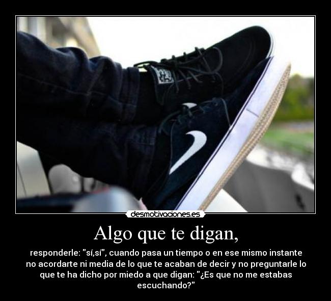 Algo que te digan, - responderle: sí,sí, cuando pasa un tiempo o en ese mismo instante
no acordarte ni media de lo que te acaban de decir y no preguntarle lo
que te ha dicho por miedo a que digan: ¿Es que no me estabas
escuchando?