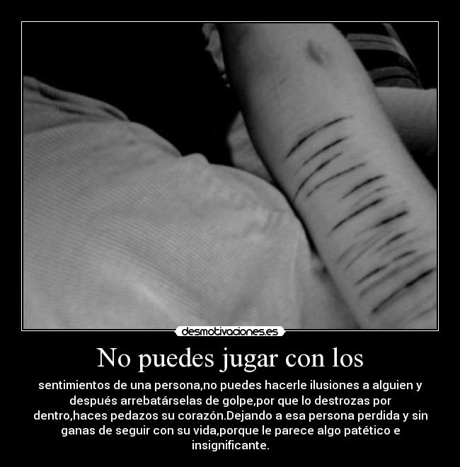 No puedes jugar con los - sentimientos de una persona,no puedes hacerle ilusiones a alguien y
después arrebatárselas de golpe,por que lo destrozas por
dentro,haces pedazos su corazón.Dejando a esa persona perdida y sin
ganas de seguir con su vida,porque le parece algo patético e
insignificante.