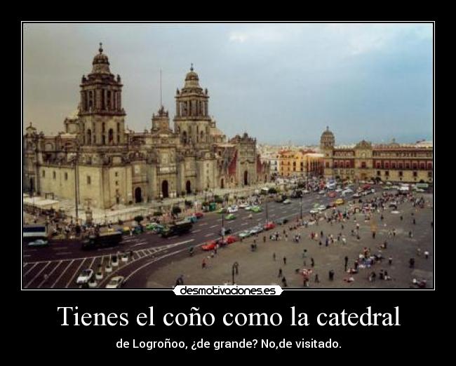 Tienes el coño como la catedral - de Logroñoo, ¿de grande? No,de visitado.