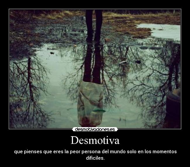Desmotiva - que pienses que eres la peor persona del mundo solo en los momentos
dificiles.