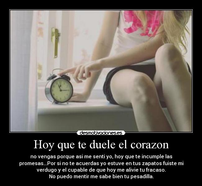 Hoy que te duele el corazon - no vengas porque asi me senti yo, hoy que te incumple las
promesas...Por si no te acuerdas yo estuve en tus zapatos fuiste mi
verdugo y el cupable de que hoy me alivie tu fracaso.
No puedo mentir me sabe bien tu pesadilla.
