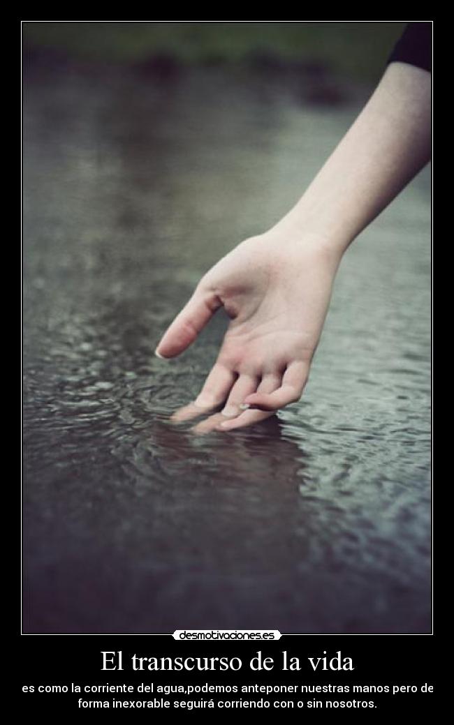 El transcurso de la vida - es como la corriente del agua,podemos anteponer nuestras manos pero de
forma inexorable seguirá corriendo con o sin nosotros.