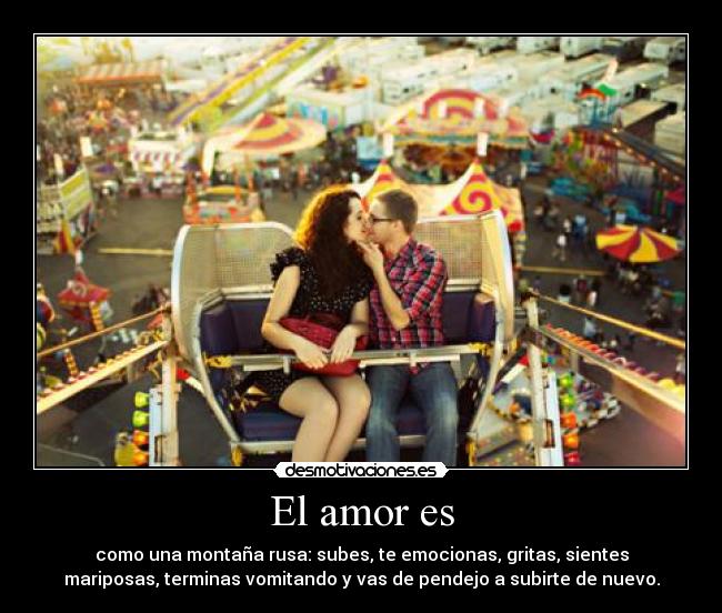 El amor es - como una montaña rusa: subes, te emocionas, gritas, sientes
mariposas, terminas vomitando y vas de pendejo a subirte de nuevo.