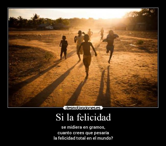 Si la felicidad - se midiera en gramos,
cuanto crees que pesaría
la felicidad total en el mundo?