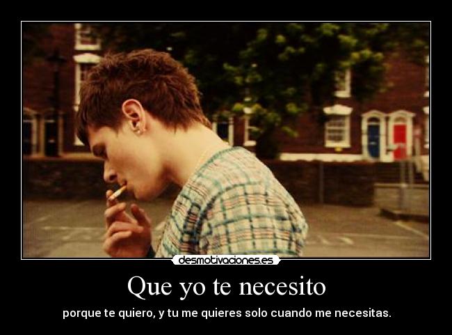 Que yo te necesito - porque te quiero, y tu me quieres solo cuando me necesitas.