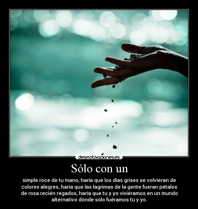 Sólo con un - simple roce de tu mano, haría que los días grises se volvieran de
colores alegres, haría que las lagrimas de la gente fueran pétalos
de rosa recién regados, haría que tu y yo viviéramos en un mundo
alternativo dónde sólo fuéramos tu y yo.