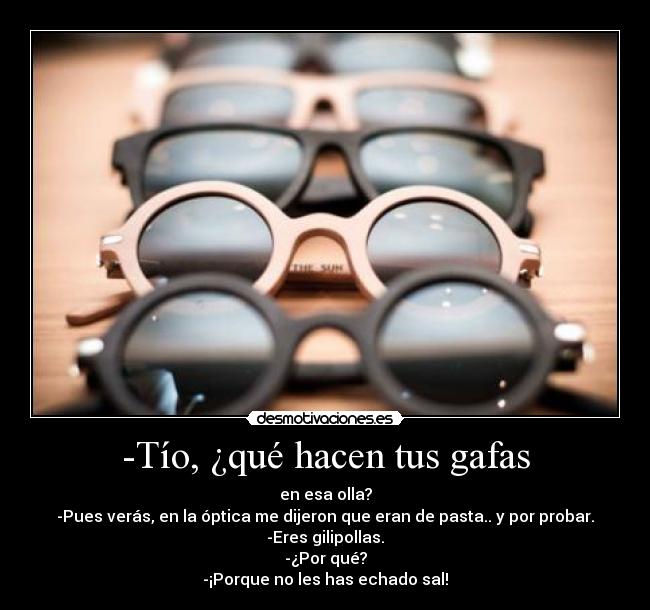 -Tío, ¿qué hacen tus gafas - en esa olla?
-Pues verás, en la óptica me dijeron que eran de pasta.. y por probar.
-Eres gilipollas.
-¿Por qué?
-¡Porque no les has echado sal!