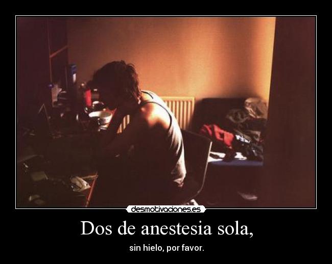 Dos de anestesia sola, - sin hielo, por favor.