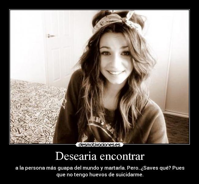 Desearia encontrar - a la persona más guapa del mundo y martarla. Pero..¿Saves qué? Pues
que no tengo huevos de suicidarme.