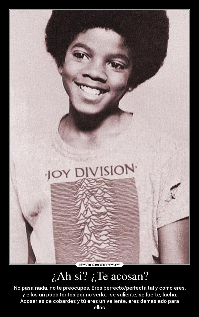 ¿Ah sí? ¿Te acosan? - No pasa nada, no te preocupes. Eres perfecto/perfecta tal y como eres,
y ellos un poco tontos por no verlo... se valiente, se fuerte, lucha.
Acosar es de cobardes y tú eres un valiente, eres demasiado para
ellos.