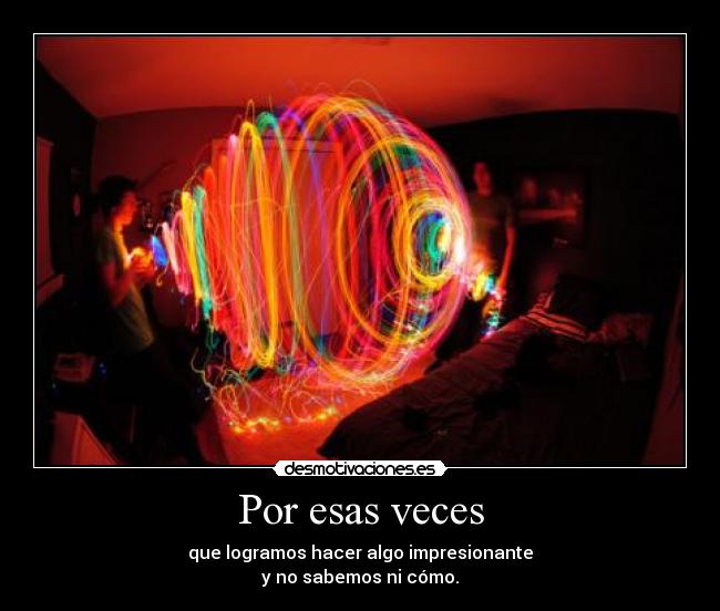 Por esas veces - que logramos hacer algo impresionante
y no sabemos ni cómo.