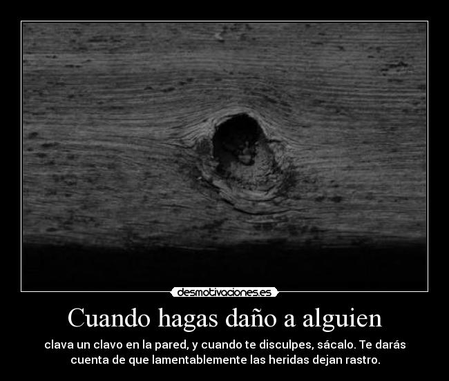 Cuando hagas daño a alguien - clava un clavo en la pared, y cuando te disculpes, sácalo. Te darás
cuenta de que lamentablemente las heridas dejan rastro.