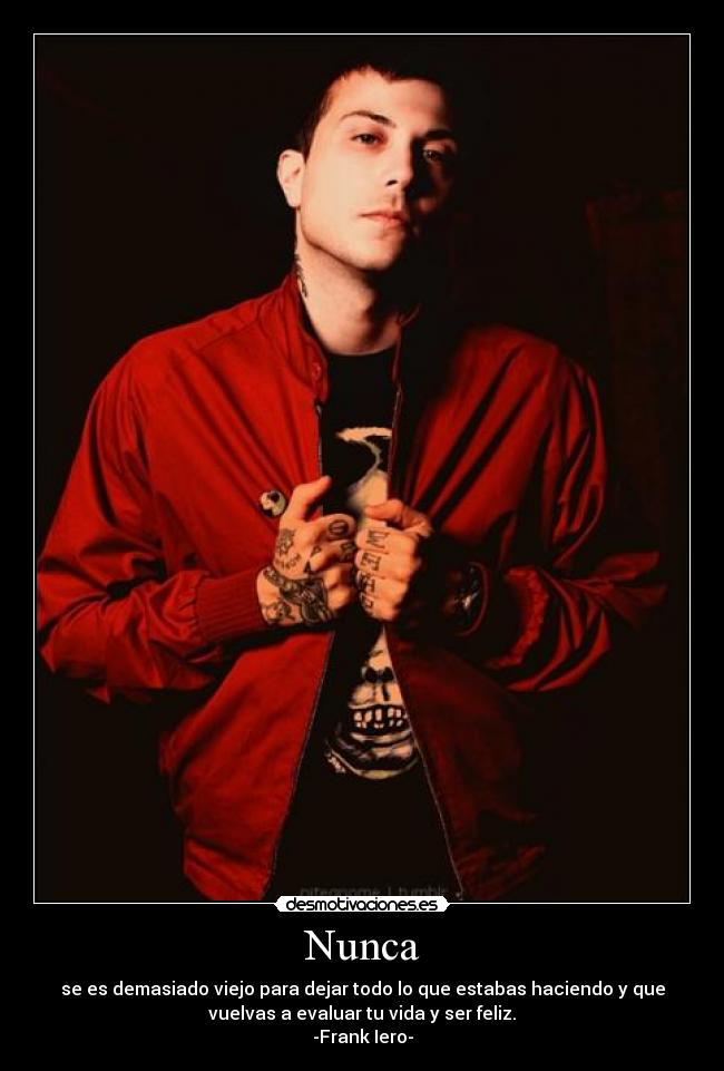 Nunca - se es demasiado viejo para dejar todo lo que estabas haciendo y que
vuelvas a evaluar tu vida y ser feliz.
-Frank Iero-