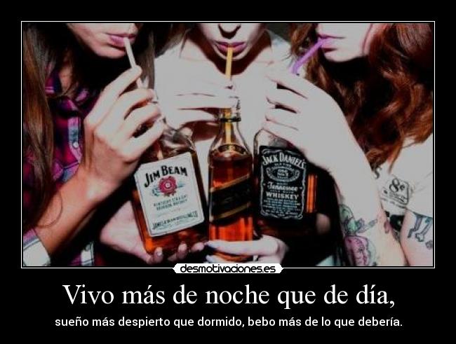 Vivo más de noche que de día, - sueño más despierto que dormido, bebo más de lo que debería.