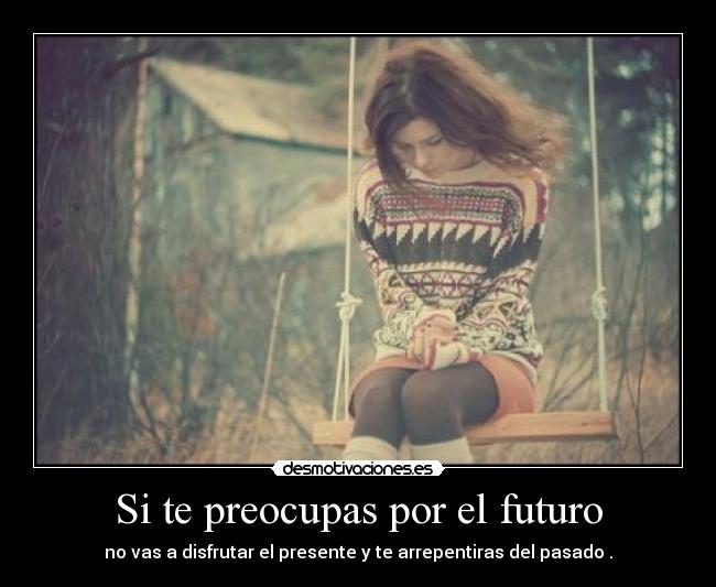 Si te preocupas por el futuro - no vas a disfrutar el presente y te arrepentiras del pasado .
