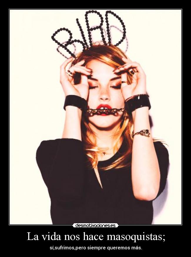 La vida nos hace masoquistas; - sí,sufrimos,pero siempre queremos más.