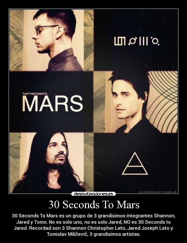 30 Seconds To Mars - 30 Seconds To Mars es un grupo de 3 grandisimos integrantes Shannon,
Jared y Tomo. No es solo uno, no es solo Jared, NO es 30 Seconds to
Jared. Recordad son 3 Shannon Christopher Leto, Jared Joseph Leto y
Tomislav Miličević, 3 grandisimos artistas.