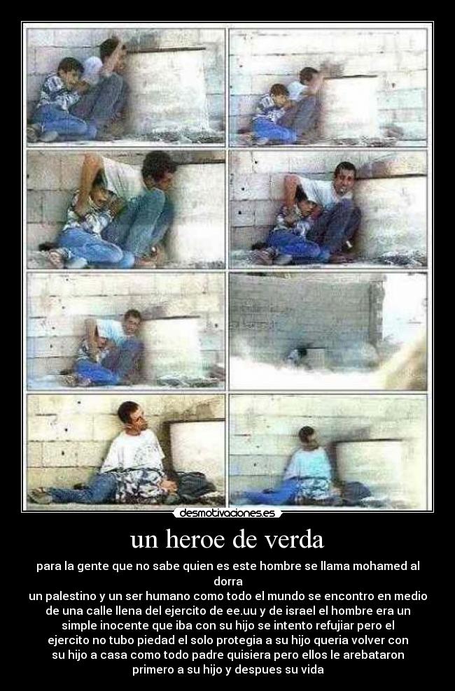 un heroe de verda - para la gente que no sabe quien es este hombre se llama mohamed al
dorra
un palestino y un ser humano como todo el mundo se encontro en medio
de una calle llena del ejercito de ee.uu y de israel el hombre era un
simple inocente que iba con su hijo se intento refujiar pero el
ejercito no tubo piedad el solo protegia a su hijo queria volver con
su hijo a casa como todo padre quisiera pero ellos le arebataron
primero a su hijo y despues su vida