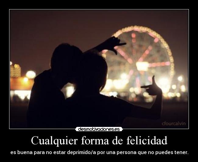 Cualquier forma de felicidad - es buena para no estar deprimido/a por una persona que no puedes tener.