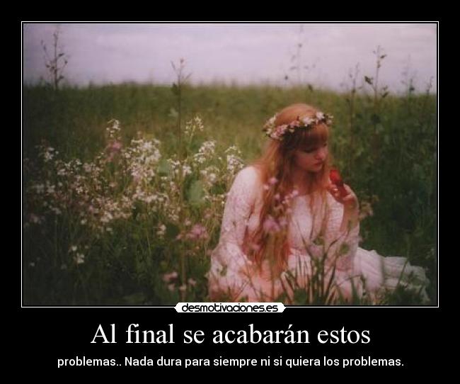 Al final se acabarán estos - problemas.. Nada dura para siempre ni si quiera los problemas.