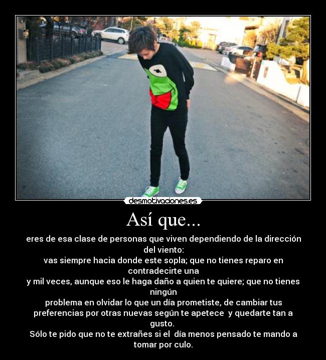 Así que... - eres de esa clase de personas que viven dependiendo de la dirección
del viento:
vas siempre hacia donde este sopla; que no tienes reparo en
contradecirte una
y mil veces, aunque eso le haga daño a quien te quiere; que no tienes
ningún
problema en olvidar lo que un día prometiste, de cambiar tus
preferencias por otras nuevas según te apetece  y quedarte tan a
gusto. 
Sólo te pido que no te extrañes si el  día menos pensado te mando a
tomar por culo.