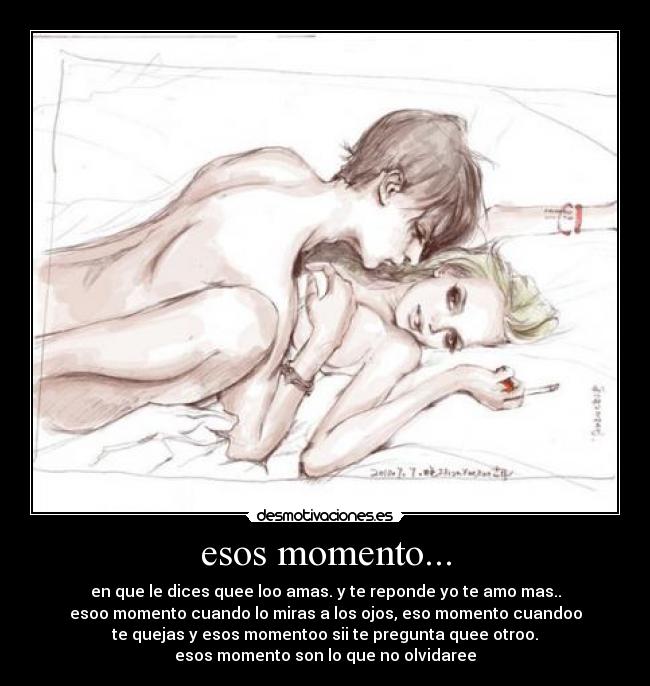 esos momento... - en que le dices quee loo amas. y te reponde yo te amo mas..
esoo momento cuando lo miras a los ojos, eso momento cuandoo
te quejas y esos momentoo sii te pregunta quee otroo.
esos momento son lo que no olvidaree